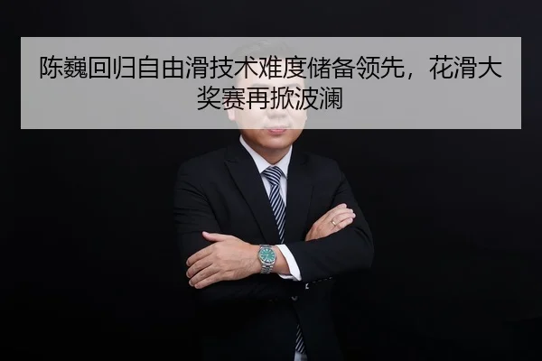 陈巍回归自由滑技术难度储备领先，花滑大奖赛再掀波澜